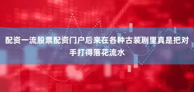配资一流股票配资门户后来在各种古装剧里真是把对手打得落花流水