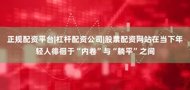 正规配资平台|杠杆配资公司|股票配资网站在当下年轻人徘徊于“内卷”与“躺平”之间