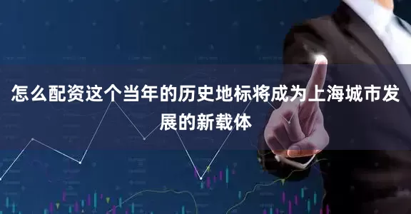 怎么配资这个当年的历史地标将成为上海城市发展的新载体