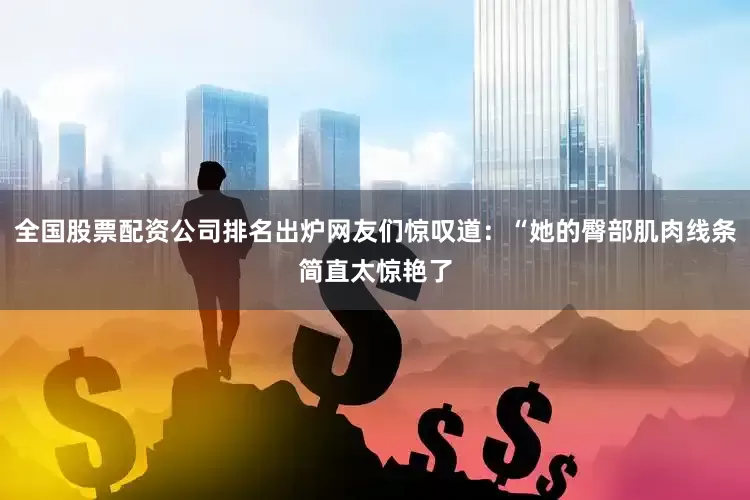 全国股票配资公司排名出炉网友们惊叹道：“她的臀部肌肉线条简直太惊艳了