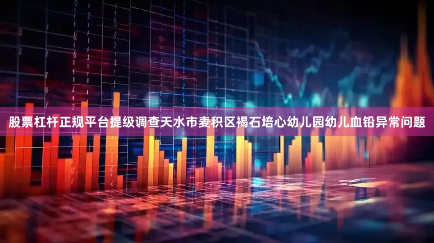 股票杠杆正规平台提级调查天水市麦积区褐石培心幼儿园幼儿血铅异常问题