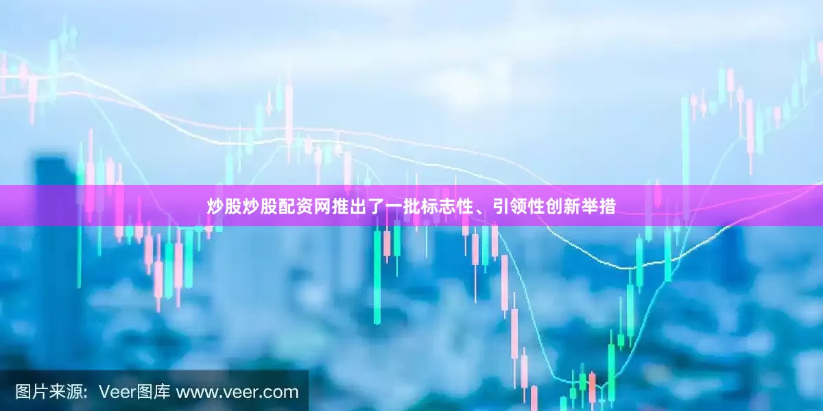 炒股炒股配资网推出了一批标志性、引领性创新举措