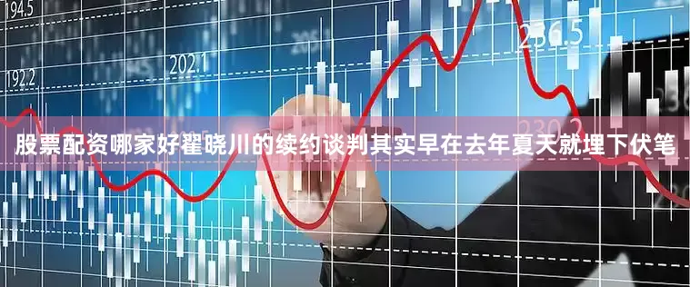 股票配资哪家好翟晓川的续约谈判其实早在去年夏天就埋下伏笔