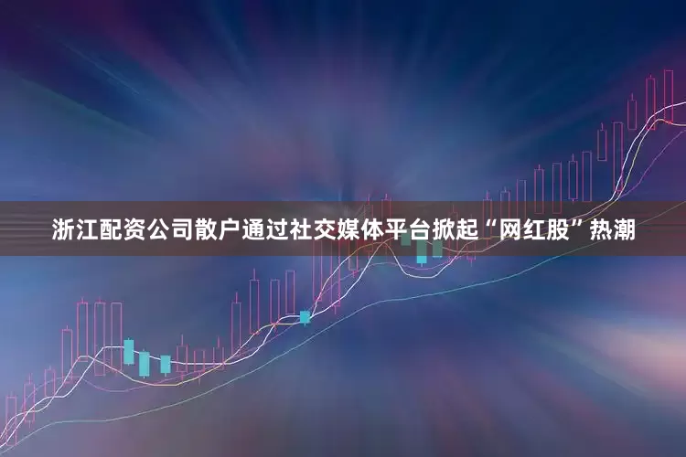 浙江配资公司散户通过社交媒体平台掀起“网红股”热潮