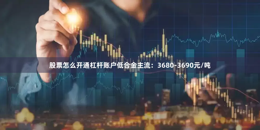 股票怎么开通杠杆账户低合金主流：3680-3690元/吨