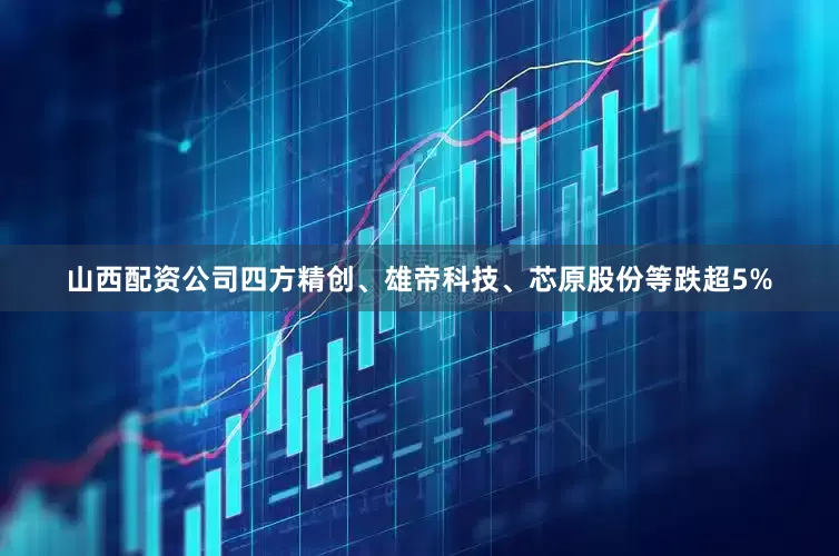 山西配资公司四方精创、雄帝科技、芯原股份等跌超5%
