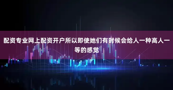 配资专业网上配资开户所以即使她们有时候会给人一种高人一等的感觉