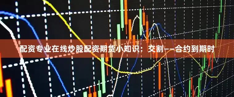 配资专业在线炒股配资期货小知识：交割——合约到期时