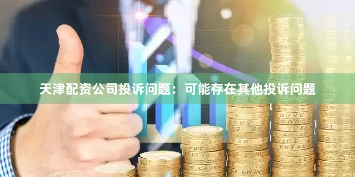 天津配资公司投诉问题：可能存在其他投诉问题