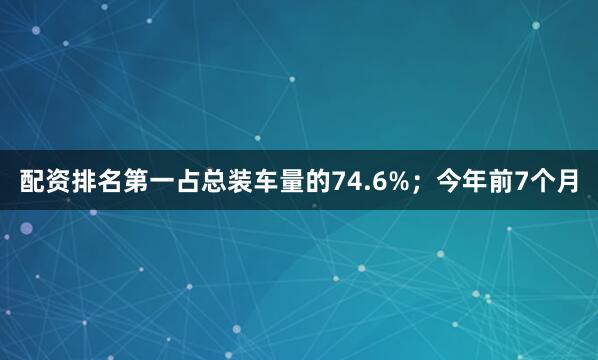 配资排名第一占总装车量的74.6%；今年前7个月