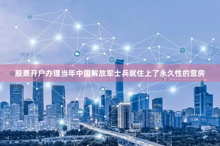 股票开户办理当年中国解放军士兵就住上了永久性的营房