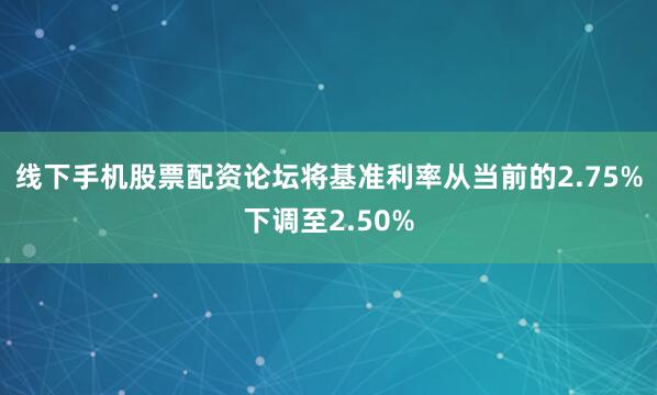 线下手机股票配资论坛将基准利率从当前的2.75%下调至2.50%