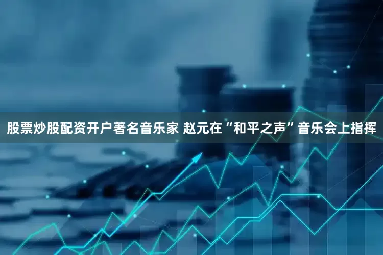 股票炒股配资开户著名音乐家 赵元在“和平之声”音乐会上指挥