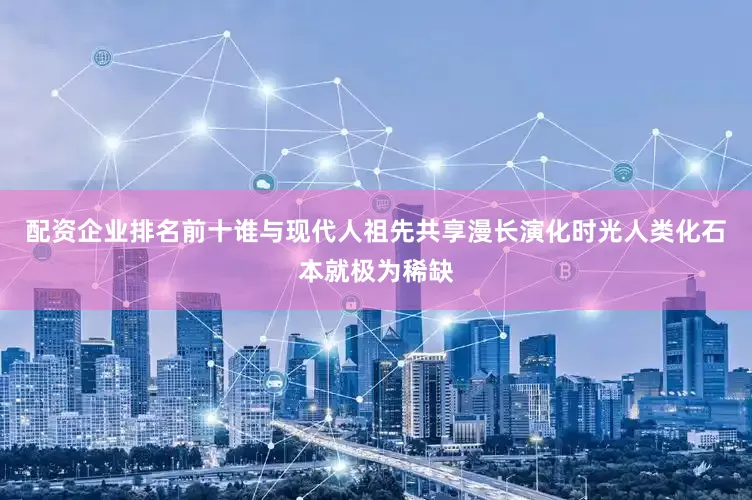 配资企业排名前十谁与现代人祖先共享漫长演化时光人类化石本就极为稀缺