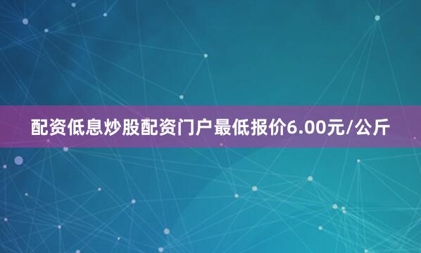 配资低息炒股配资门户最低报价6.00元/公斤